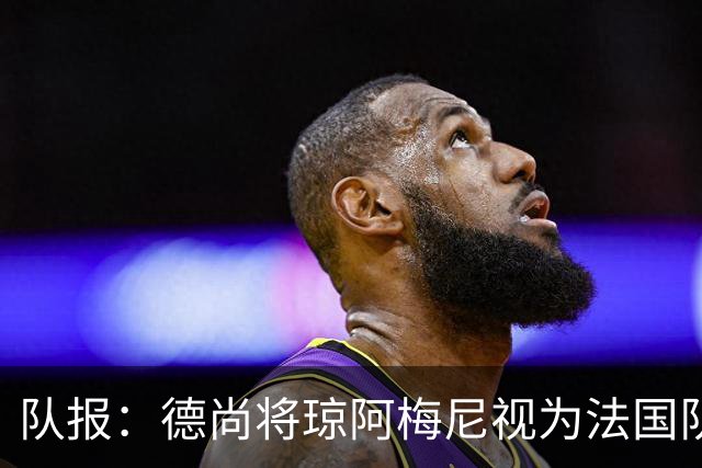 队报：德尚将琼阿梅尼视为法国队不可或缺的中场核心